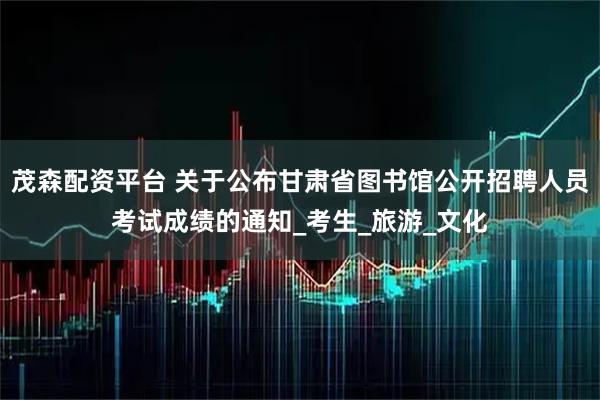 茂森配资平台 关于公布甘肃省图书馆公开招聘人员考试成绩的通知_考生_旅游_文化
