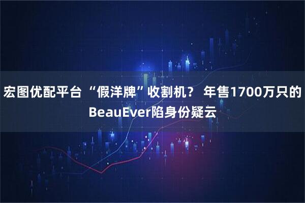 宏图优配平台 “假洋牌”收割机? 年售1700万只的BeauEver陷身份疑云