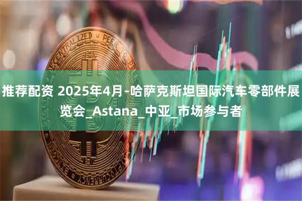 推荐配资 2025年4月-哈萨克斯坦国际汽车零部件展览会_Astana_中亚_市场参与者