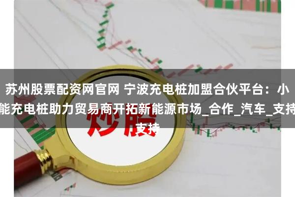 苏州股票配资网官网 宁波充电桩加盟合伙平台:小能充电桩助力贸易商开拓新能源市场_合作_汽车_支持