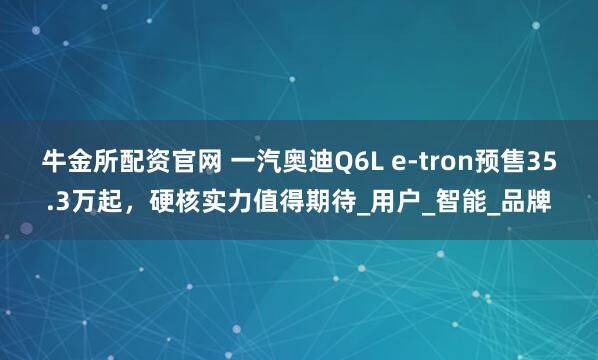 牛金所配资官网 一汽奥迪Q6L e-tron预售35.3万起,硬核实力值得期待_用户_智能_品牌