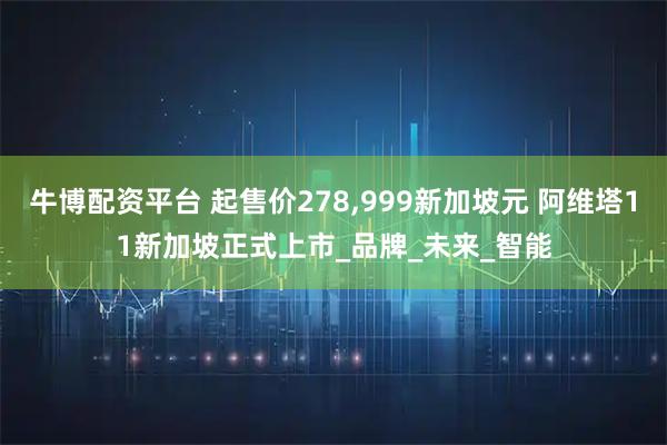 牛博配资平台 起售价278,999新加坡元 阿维塔11新加坡正式上市_品牌_未来_智能