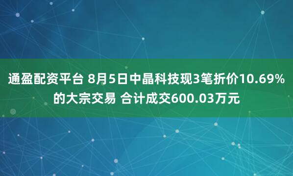 通盈配资平台 8月5日中晶科技现3笔折价10.69%的大宗交易 合计成交600.03万元