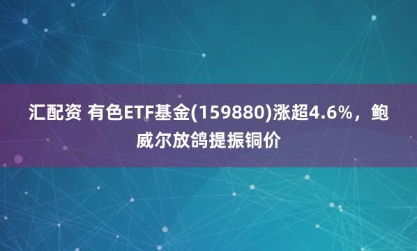 汇配资 有色ETF基金(159880)涨超4.6%，鲍威尔放鸽提振铜价