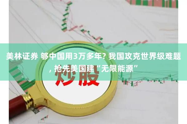 美林证券 够中国用3万多年? 我国攻克世界级难题, 抢先美国建“无限能源”