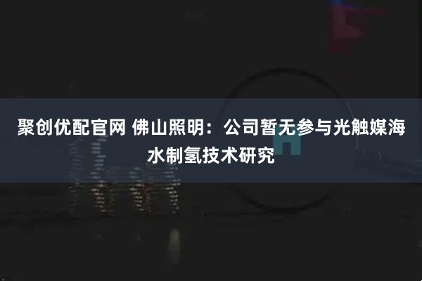 聚创优配官网 佛山照明：公司暂无参与光触媒海水制氢技术研究
