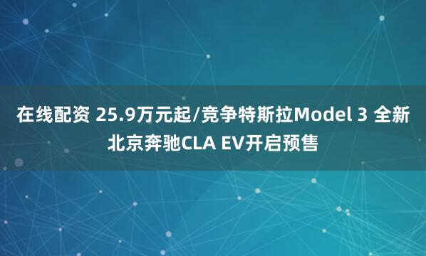 在线配资 25.9万元起/竞争特斯拉Model 3 全新北京奔驰CLA EV开启预售