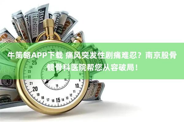 牛策略APP下载 痛风突发性剧痛难忍？南京股骨髋骨科医院帮您从容破局！