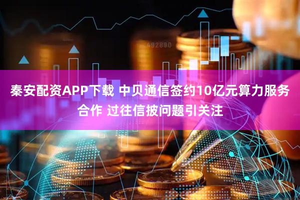 秦安配资APP下载 中贝通信签约10亿元算力服务合作 过往信披问题引关注