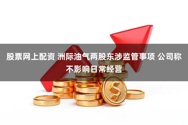 股票网上配资 洲际油气两股东涉监管事项 公司称不影响日常经营