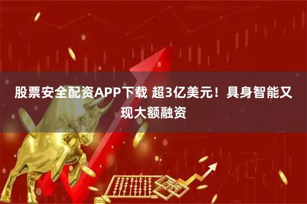 股票安全配资APP下载 超3亿美元！具身智能又现大额融资