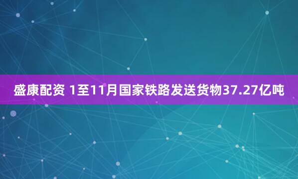盛康配资 1至11月国家铁路发送货物37.27亿吨