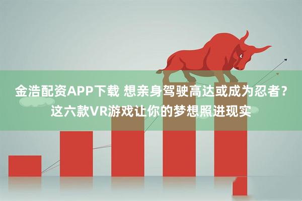 金浩配资APP下载 想亲身驾驶高达或成为忍者？这六款VR游戏让你的梦想照进现实