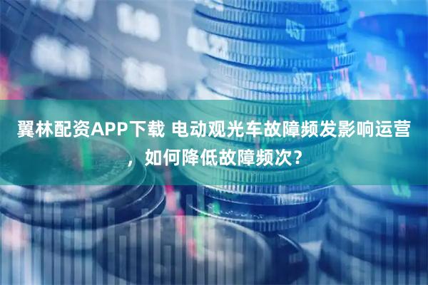 翼林配资APP下载 电动观光车故障频发影响运营，如何降低故障频次？