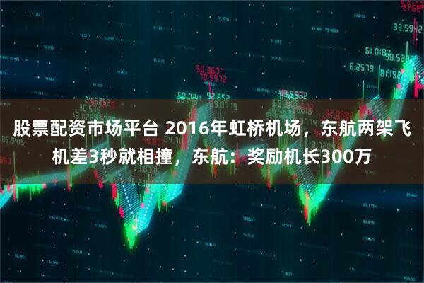 股票配资市场平台 2016年虹桥机场，东航两架飞机差3秒就相撞，东航：奖励机长300万