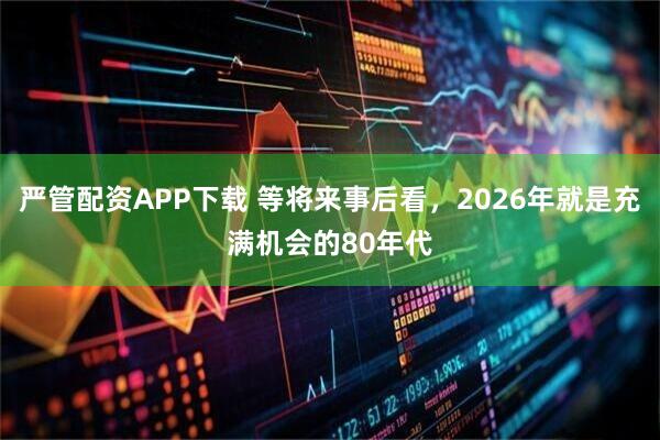 严管配资APP下载 等将来事后看，2026年就是充满机会的80年代