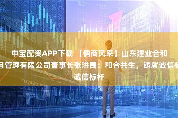 申宝配资APP下载 【儒商风采】山东建业合和项目管理有限公司董事长张洪禹：和合共生，铸就诚信标杆