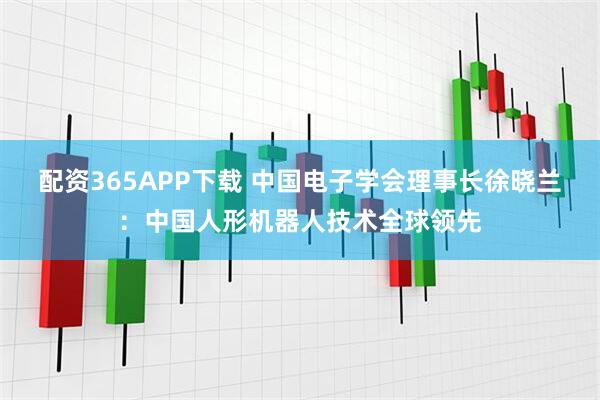 配资365APP下载 中国电子学会理事长徐晓兰：中国人形机器人技术全球领先