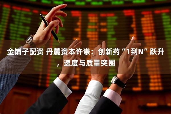 金铺子配资 丹麓资本许谦：创新药“1到N”跃升，速度与质量突围