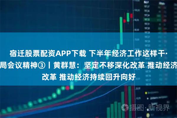 宿迁股票配资APP下载 下半年经济工作这样干·解读中央政治局会议精神③丨黄群慧：坚定不移深化改革 推动经济持续回升向好