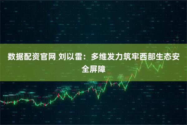 数据配资官网 刘以雷：多维发力筑牢西部生态安全屏障