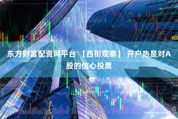 东方财富配资网平台 【西街观察】 开户热是对A股的信心投票