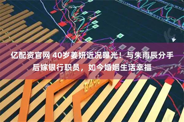 亿配资官网 40岁姜妍近况曝光！与朱雨辰分手后嫁银行职员，如今婚姻生活幸福