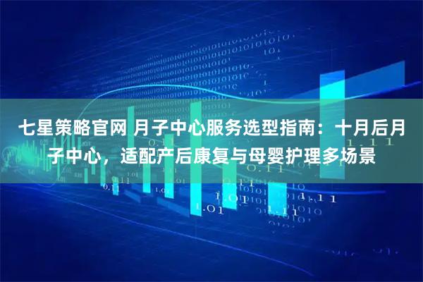 七星策略官网 月子中心服务选型指南：十月后月子中心，适配产后康复与母婴护理多场景